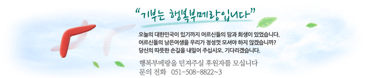 기부는 행복부메랑입니다. 오늘의 대한민국이 있기까지 어르신들의 땀과 희생이 있었습니다. 어르신들의 남은 여생을 우리가 정성껏 모셔야 하지 않겠습니까? 당신의 따뜻한 손길을 내밀어 주십시오. 기다리겠습니다. 행복부메랑을 던져주실 후원자를 모십니다. 문의전화 051-508-8822~3