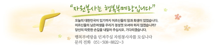 자원봉사는 행복부메랑입니다. 오늘의 대한민국이 있기까지 어르신들의 땀과 희생이 있었습니다.어르신들의 남은 여생을 우리가 정성껏 모셔야 하지 않겠습니까? 당신의 따뜻한 손길을 내밀어 주십시오. 기다리겠습니다. 행복부메랑을 던져주실 자원봉사자를 모십니다. 문의전화 051-508-8822~3